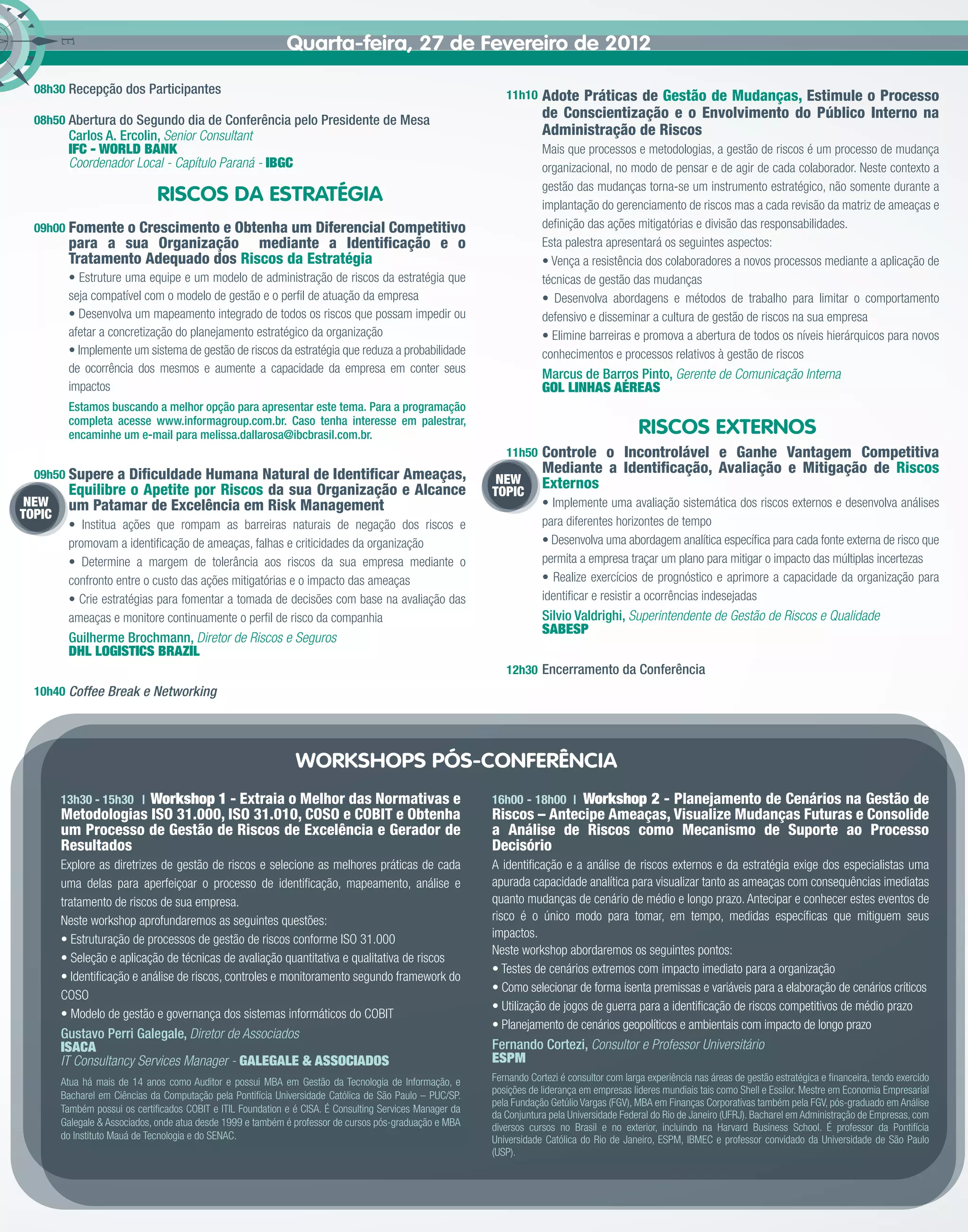 Quarta-feira, 27 de Fevereiro de 2012

  08h30 Recepção dos Participantes                                                                           11h10    Adote Práticas de Gestão de Mudanças, Estimule o Processo
  08h50 Abertura do Segundo dia de Conferência pelo Presidente de Mesa
                                                                                                                      de Conscientização e o Envolvimento do Público Interno na
         Carlos A. Ercolin, Senior Consultant                                                                         Administração de Riscos
         IFC - WORLD BANK                                                                                             Mais que processos e metodologias, a gestão de riscos é um processo de mudança
         Coordenador Local - Capítulo Paraná - IBGC                                                                   organizacional, no modo de pensar e de agir de cada colaborador. Neste contexto a
                                                                                                                      gestão das mudanças torna-se um instrumento estratégico, não somente durante a
                              RISCOS DA ESTRATÉGIA                                                                    implantação do gerenciamento de riscos mas a cada revisão da matriz de ameaças e
  09h00 Fomente o Crescimento e Obtenha um Diferencial Competitivo                                                    deﬁnição das ações mitigatórias e divisão das responsabilidades.
         para a sua Organização mediante a Identiﬁcação e o                                                           Esta palestra apresentará os seguintes aspectos:
         Tratamento Adequado dos Riscos da Estratégia                                                                 • Vença a resistência dos colaboradores a novos processos mediante a aplicação de
         • Estruture uma equipe e um modelo de administração de riscos da estratégia que                              técnicas de gestão das mudanças
         seja compatível com o modelo de gestão e o perﬁl de atuação da empresa                                       • Desenvolva abordagens e métodos de trabalho para limitar o comportamento
         • Desenvolva um mapeamento integrado de todos os riscos que possam impedir ou                                defensivo e disseminar a cultura de gestão de riscos na sua empresa
         afetar a concretização do planejamento estratégico da organização                                            • Elimine barreiras e promova a abertura de todos os níveis hierárquicos para novos
         • Implemente um sistema de gestão de riscos da estratégia que reduza a probabilidade                         conhecimentos e processos relativos à gestão de riscos
         de ocorrência dos mesmos e aumente a capacidade da empresa em conter seus                                    Marcus de Barros Pinto, Gerente de Comunicação Interna
         impactos                                                                                                     GOL LINHAS AÉREAS
         Estamos buscando a melhor opção para apresentar este tema. Para a programação
         completa acesse www.informagroup.com.br. Caso tenha interesse em palestrar,
         encaminhe um e-mail para melissa.dallarosa@ibcbrasil.com.br.                                                                         RISCOS EXTERNOS
                                                                                                             11h50    Controle o Incontrolável e Ganhe Vantagem Competitiva
  09h50 Supere   a Diﬁculdade Humana Natural de Identiﬁcar Ameaças,                                                   Mediante a Identiﬁcação, Avaliação e Mitigação de Riscos
                                                                                                           NEW        Externos
         Equilibre o Apetite por Riscos da sua Organização e Alcance                                      TOPIC
 NEW     um Patamar de Excelência em Risk Management                                                                  • Implemente uma avaliação sistemática dos riscos externos e desenvolva análises
TOPIC
         • Institua ações que rompam as barreiras naturais de negação dos riscos e                                    para diferentes horizontes de tempo
         promovam a identiﬁcação de ameaças, falhas e criticidades da organização                                     • Desenvolva uma abordagem analítica especíﬁca para cada fonte externa de risco que
         • Determine a margem de tolerância aos riscos da sua empresa mediante o                                      permita a empresa traçar um plano para mitigar o impacto das múltiplas incertezas
         confronto entre o custo das ações mitigatórias e o impacto das ameaças                                       • Realize exercícios de prognóstico e aprimore a capacidade da organização para
         • Crie estratégias para fomentar a tomada de decisões com base na avaliação das                              identiﬁcar e resistir a ocorrências indesejadas
         ameaças e monitore continuamente o perﬁl de risco da companhia                                               Silvio Valdrighi, Superintendente de Gestão de Riscos e Qualidade
                                                                                                                      SABESP
         Guilherme Brochmann, Diretor de Riscos e Seguros
         DHL LOGISTICS BRAZIL
                                                                                                             12h30 Encerramento da Conferência
  10h40 Coffee Break e Networking




                                                               WORKSHOPS PÓS-CONFERÊNCIA
                     Workshop 1 - Extraia o Melhor das Normativas e
        13h30 - 15h30 |                                                                                                 Workshop 2 - Planejamento de Cenários na Gestão de
                                                                                                          16h00 - 18h00 |
        Metodologias ISO 31.000, ISO 31.010, COSO e COBIT e Obtenha                                       Riscos – Antecipe Ameaças, Visualize Mudanças Futuras e Consolide
        um Processo de Gestão de Riscos de Excelência e Gerador de                                        a Análise de Riscos como Mecanismo de Suporte ao Processo
        Resultados                                                                                        Decisório
        Explore as diretrizes de gestão de riscos e selecione as melhores práticas de cada                A identiﬁcação e a análise de riscos externos e da estratégia exige dos especialistas uma
        uma delas para aperfeiçoar o processo de identiﬁcação, mapeamento, análise e                      apurada capacidade analítica para visualizar tanto as ameaças com consequências imediatas
        tratamento de riscos de sua empresa.                                                              quanto mudanças de cenário de médio e longo prazo. Antecipar e conhecer estes eventos de
        Neste workshop aprofundaremos as seguintes questões:                                              risco é o único modo para tomar, em tempo, medidas especíﬁcas que mitiguem seus
        • Estruturação de processos de gestão de riscos conforme ISO 31.000                               impactos.
                                                                                                          Neste workshop abordaremos os seguintes pontos:
        • Seleção e aplicação de técnicas de avaliação quantitativa e qualitativa de riscos
                                                                                                          • Testes de cenários extremos com impacto imediato para a organização
        • Identiﬁcação e análise de riscos, controles e monitoramento segundo framework do
                                                                                                          • Como selecionar de forma isenta premissas e variáveis para a elaboração de cenários críticos
        COSO
                                                                                                          • Utilização de jogos de guerra para a identiﬁcação de riscos competitivos de médio prazo
        • Modelo de gestão e governança dos sistemas informáticos do COBIT
                                                                                                          • Planejamento de cenários geopolíticos e ambientais com impacto de longo prazo
        Gustavo Perri Galegale, Diretor de Associados
        ISACA                                                                                             Fernando Cortezi, Consultor e Professor Universitário
        IT Consultancy Services Manager - GALEGALE & ASSOCIADOS                                           ESPM
        Atua há mais de 14 anos como Auditor e possui MBA em Gestão da Tecnologia de Informação, e        Fernando Cortezi é consultor com larga experiência nas áreas de gestão estratégica e ﬁnanceira, tendo exercido
        Bacharel em Ciências da Computação pela Pontifícia Universidade Católica de São Paulo – PUC/SP.   posições de liderança em empresas lideres mundiais tais como Shell e Essilor. Mestre em Economia Empresarial
                                                                                                          pela Fundação Getúlio Vargas (FGV), MBA em Finanças Corporativas também pela FGV, pós-graduado em Análise
        Também possui os certiﬁcados COBIT e ITIL Foundation e é CISA. É Consulting Services Manager da
                                                                                                          da Conjuntura pela Universidade Federal do Rio de Janeiro (UFRJ). Bacharel em Administração de Empresas, com
        Galegale & Associados, onde atua desde 1999 e também é professor de cursos pós-graduação e MBA    diversos cursos no Brasil e no exterior, incluindo na Harvard Business School. É professor da Pontifícia
        do Instituto Mauá de Tecnologia e do SENAC.                                                       Universidade Católica do Rio de Janeiro, ESPM, IBMEC e professor convidado da Universidade de São Paulo
                                                                                                          (USP).
 