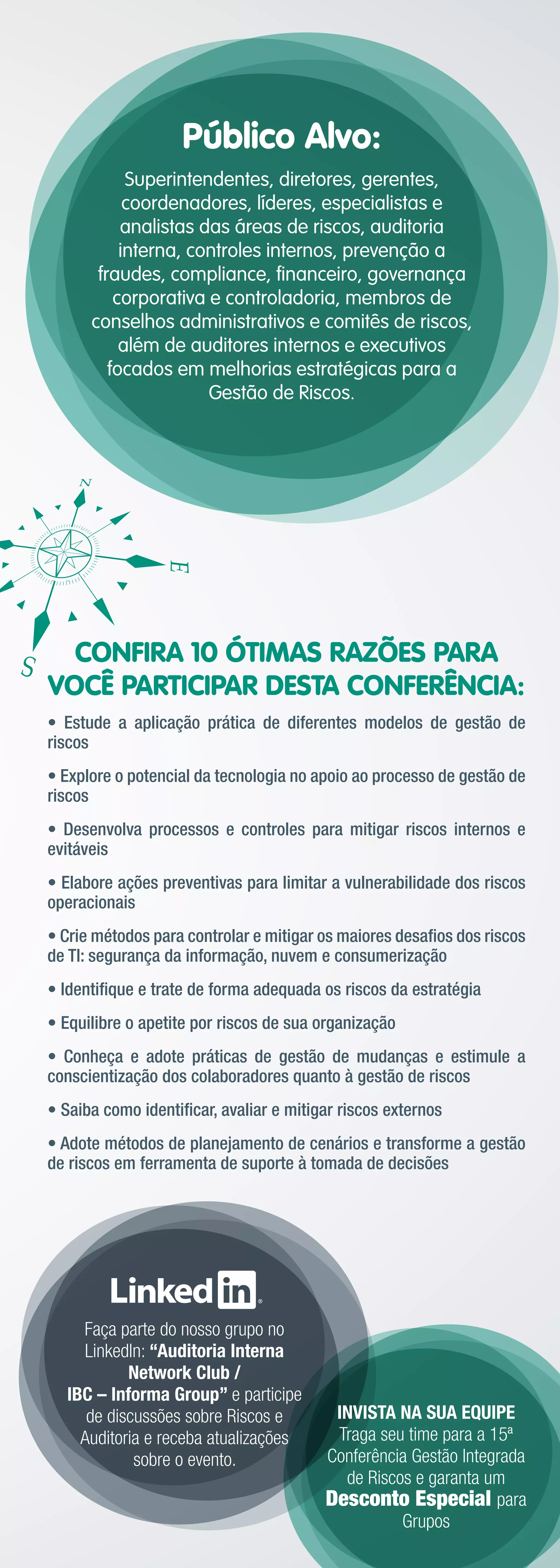 Público Alvo:
            Superintendentes, diretores, gerentes,
            coordenadores, líderes, especialistas e
           analistas das áreas de riscos, auditoria
           interna, controles internos, prevenção a
       fraudes, compliance, ﬁnanceiro, governança
          corporativa e controladoria, membros de
      conselhos administrativos e comitês de riscos,
           além de auditores internos e executivos
         focados em melhorias estratégicas para a
                      Gestão de Riscos.




  CONFIRA 10 ÓTIMAS RAZÕES PARA
VOCÊ PARTICIPAR DESTA CONFERÊNCIA:
• Estude a aplicação prática de diferentes modelos de gestão de
riscos
• Explore o potencial da tecnologia no apoio ao processo de gestão de
riscos
• Desenvolva processos e controles para mitigar riscos internos e
evitáveis
• Elabore ações preventivas para limitar a vulnerabilidade dos riscos
operacionais
• Crie métodos para controlar e mitigar os maiores desaﬁos dos riscos
de TI: segurança da informação, nuvem e consumerização
• Identiﬁque e trate de forma adequada os riscos da estratégia
• Equilibre o apetite por riscos de sua organização
• Conheça e adote práticas de gestão de mudanças e estimule a
conscientização dos colaboradores quanto à gestão de riscos
• Saiba como identiﬁcar, avaliar e mitigar riscos externos
• Adote métodos de planejamento de cenários e transforme a gestão
de riscos em ferramenta de suporte à tomada de decisões




    Faça parte do nosso grupo no
    LinkedIn: “Auditoria Interna
           Network Club /
  IBC – Informa Group” e participe
     de discussões sobre Riscos e        INVISTA NA SUA EQUIPE
    Auditoria e receba atualizações      Traga seu time para a 15ª
            sobre o evento.             Conferência Gestão Integrada
                                          de Riscos e garanta um
                                        Desconto Especial para
                                                  Grupos
 