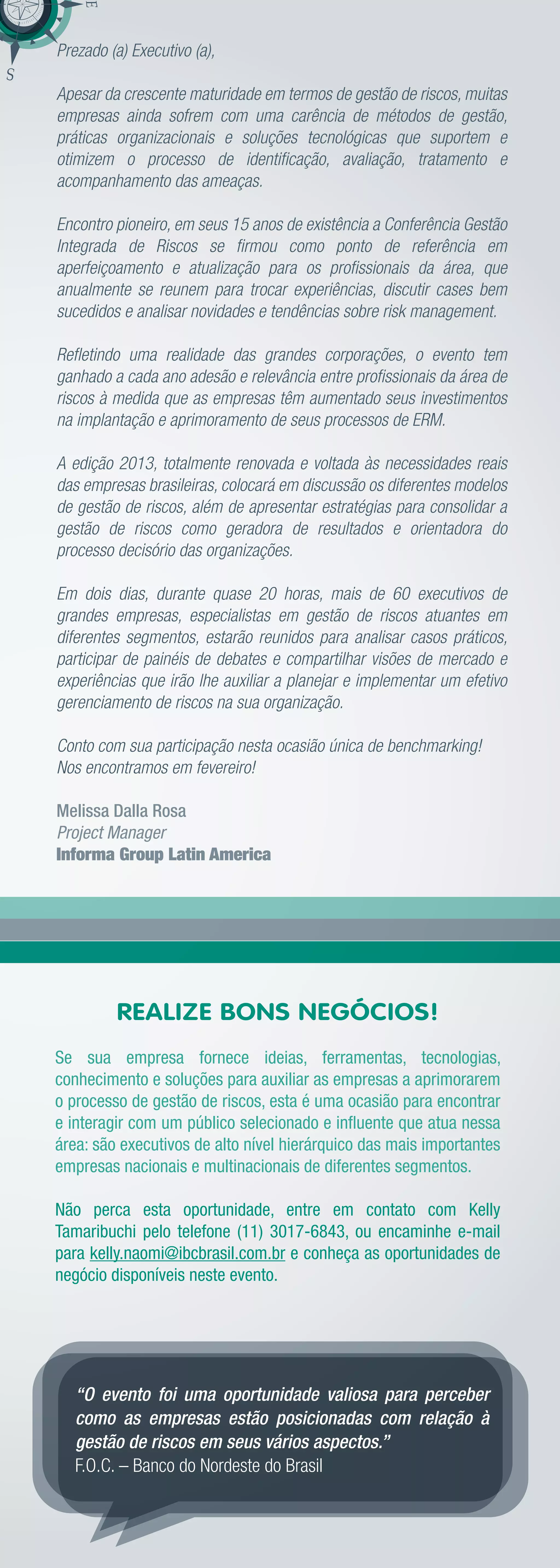 Prezado (a) Executivo (a),

Apesar da crescente maturidade em termos de gestão de riscos, muitas
empresas ainda sofrem com uma carência de métodos de gestão,
práticas organizacionais e soluções tecnológicas que suportem e
otimizem o processo de identiﬁcação, avaliação, tratamento e
acompanhamento das ameaças.

Encontro pioneiro, em seus 15 anos de existência a Conferência Gestão
Integrada de Riscos se ﬁrmou como ponto de referência em
aperfeiçoamento e atualização para os proﬁssionais da área, que
anualmente se reunem para trocar experiências, discutir cases bem
sucedidos e analisar novidades e tendências sobre risk management.

Reﬂetindo uma realidade das grandes corporações, o evento tem
ganhado a cada ano adesão e relevância entre proﬁssionais da área de
riscos à medida que as empresas têm aumentado seus investimentos
na implantação e aprimoramento de seus processos de ERM.

A edição 2013, totalmente renovada e voltada às necessidades reais
das empresas brasileiras, colocará em discussão os diferentes modelos
de gestão de riscos, além de apresentar estratégias para consolidar a
gestão de riscos como geradora de resultados e orientadora do
processo decisório das organizações.

Em dois dias, durante quase 20 horas, mais de 60 executivos de
grandes empresas, especialistas em gestão de riscos atuantes em
diferentes segmentos, estarão reunidos para analisar casos práticos,
participar de painéis de debates e compartilhar visões de mercado e
experiências que irão lhe auxiliar a planejar e implementar um efetivo
gerenciamento de riscos na sua organização.

Conto com sua participação nesta ocasião única de benchmarking!
Nos encontramos em fevereiro!

Melissa Dalla Rosa
Project Manager
Informa Group Latin America




         REALIZE BONS NEGÓCIOS!
Se sua empresa fornece ideias, ferramentas, tecnologias,
conhecimento e soluções para auxiliar as empresas a aprimorarem
o processo de gestão de riscos, esta é uma ocasião para encontrar
e interagir com um público selecionado e inﬂuente que atua nessa
área: são executivos de alto nível hierárquico das mais importantes
empresas nacionais e multinacionais de diferentes segmentos.

Não perca esta oportunidade, entre em contato com Kelly
Tamaribuchi pelo telefone (11) 3017-6843, ou encaminhe e-mail
para kelly.naomi@ibcbrasil.com.br e conheça as oportunidades de
negócio disponíveis neste evento.




   “O evento foi uma oportunidade valiosa para perceber
   como as empresas estão posicionadas com relação à
   gestão de riscos em seus vários aspectos.”
   F.O.C. – Banco do Nordeste do Brasil
 