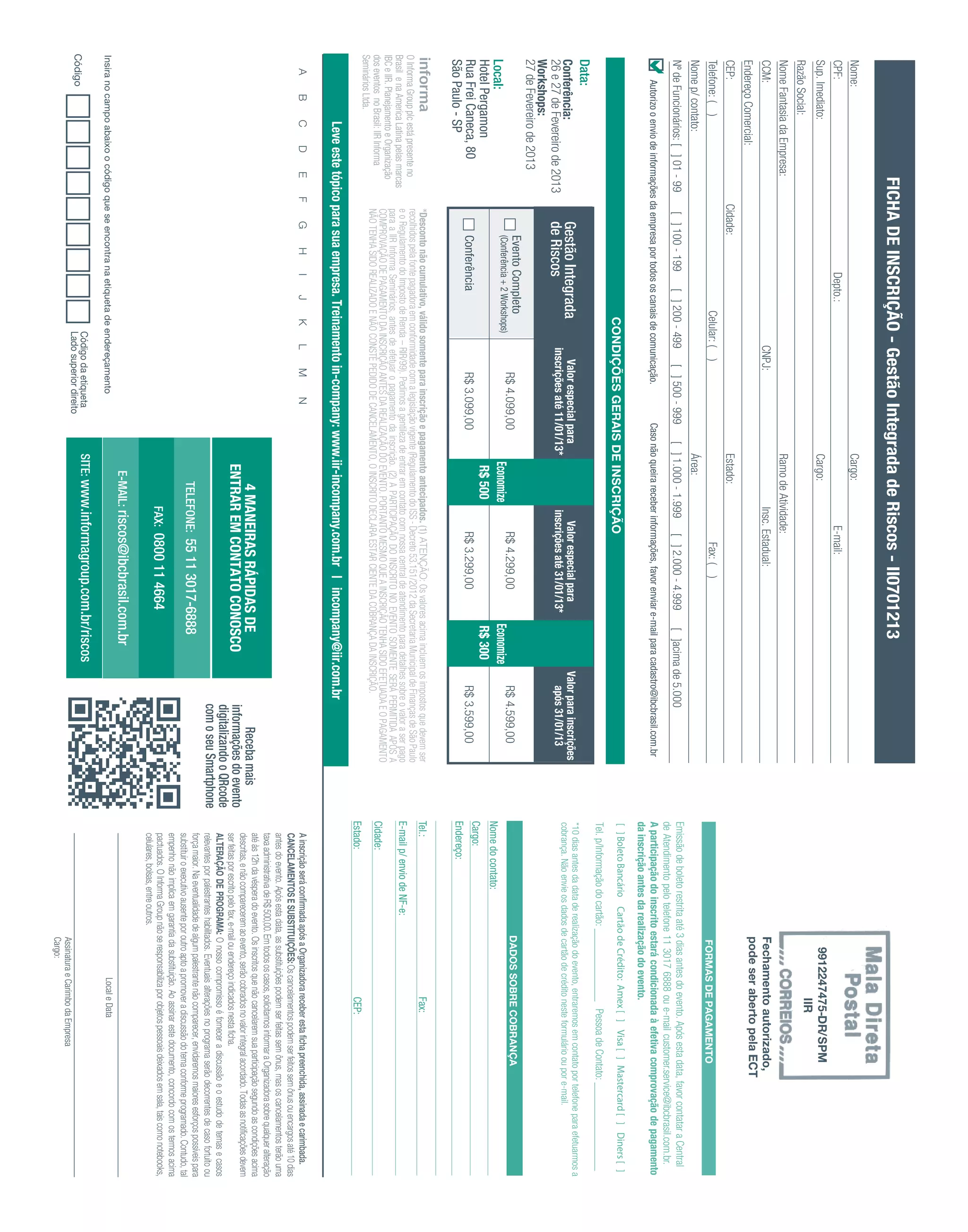 FICHA DE INSCRIÇÃO - Gestão Integrada de Riscos - II0701213
 Nome:                                                                                                                Cargo:
 CPF:                                                            Depto.:                                                                   E-mail:
 Sup. Imediato:                                                                                                       Cargo:                                                                                                                                    9912247475-DR/SPM
                                                                                                                                                                                                                                                                        IIR
 Razão Social:
 Nome Fantasia da Empresa:                                                                                            Ramo de Atividade:
 CCM:                                                                                 CNPJ:                                       Insc. Estadual:                                                                                                           Fechamento autorizado,
 Endereço Comercial:                                                                                                                                                                                                                                        pode ser aberto pela ECT
 CEP:                                         Cidade:                                                                 Estado:
 Telefone: ( )                                                              Celular: ( )                                                        Fax: ( )                                                                                                      FORMAS DE PAGAMENTO
 Nome p/ contato:                                                                                                     Área:
 Nº de Funcionários: [ ] 01 - 99               [ ] 100 - 199          [ ] 200 - 499         [ ] 500 - 999          [ ] 1.000 - 1.999         [ ] 2.000 - 4.999           [ ]acima de 5.000                              Emissão de boleto restrita até 3 dias antes do evento. Após esta data, favor contatar a Central
       Autorizo o envio de informações da empresa por todos os canais de comunicação.                       Caso não queira receber informações, favor enviar e-mail para cadastro@ibcbrasil.com.br
                                                                                                                                                                                                                        de Atendimento pelo telefone 11 3017 6888 ou e-mail customer.service@ibcbrasil.com.br.
                                                                                                                                                                                                                        A participação do inscrito estará condicionada à efetiva comprovação de pagamento
                                                                                                                                                                                                                        da inscrição antes da realização do evento.
                                                                                                                                                                                                                        [ ] Boleto Bancário Cartão de Crédito: Amex [ ] Visa [ ] Mastercard [ ] Diners [ ]
                                                                              CONDIÇÕES GERAIS DE INSCRIÇÃO
                                                                                                                                                                                                                        Tel. p/Informação do cartão: ______________ Pessoa de Contato: _________________
 Data:
                                                                                                                                                                                                                        *10 dias antes da data de realização do evento, entraremos em contato por telefone para efetuarmos a
 Conferência:                                     Gestão Integrada                        Valor especial para                             Valor especial para                         Valor para inscrições             cobrança. Não envie os dados de cartão de crédito neste formulário ou por e-mail.
 26 e 27 de Fevereiro de 2013                     de Riscos                            inscrições até 11/01/13*                        inscrições até 31/01/13*                          após 31/01/13
 Workshops:
 27 de Fevereiro de 2013
                                                      Evento Completo                                                                                                                                                                                       DADOS SOBRE COBRANÇA
                                                      (Conferência + 2 Workshops)
                                                                                              R$ 4.099,00                                    R$ 4.299,00                                  R$ 4.599,00
 Local:                                                                                                                 Economize                                       Economize
                                                                                                                                                                                                                        Nome do contato:
 Hotel Pergamon                                                                                                          R$ 500                                         R$ 300
                                                                                                                                                                                                                        Cargo:
 Rua Frei Caneca, 80                                  Conferência                             R$ 3.099,00                                    R$ 3.299,00                                  R$ 3.599,00
 São Paulo - SP                                                                                                                                                                                                         Endereço:
                                               *Desconto não cumulativo, válido somente para inscrição e pagamento antecipados. (1) ATENÇÃO: Os valores acima incluem os impostos que devem ser                         Tel.:                                                   Fax:
O Informa Group plc está presente no           recolhidos pela fonte pagadora em conformidade com a legislação vigente (Regulamento do ISS - Decreto 53.151/2012 da Secretaria Municipal de Finanças de São Paulo
Brasil e na America Latina pelas marcas        e o Regulamento do Imposto de Renda – RIR/99). Pedimos a gentileza de entrar em contato com nossa central de atendimento para detalhes sobre o valor a ser pago          E-mail p/ envio de NF-e:
IBC e IIR. Planejamento e Organização          para a IIR Informa Seminários, antes de efetuar o pagamento da inscrição. (2) A PARTICIPAÇÃO DO INSCRITO NO EVENTO SOMENTE SERÁ PERMITIDA APÓS A
                                               COMPROVAÇÃO DE PAGAMENTO DA INSCRIÇÃO ANTES DA REALIZAÇÃO DO EVENTO. PORTANTO MESMO QUE A INSCRIÇÃO TENHA SIDO EFETUADA E O PAGAMENTO                                    Cidade:
dos eventos no Brasil: IIR Informa             NÃO TENHA SIDO REALIZADO E NÃO CONSTE PEDIDO DE CANCELAMENTO, O INSCRITO DECLARA ESTAR CIENTE DA COBRANÇA DA INSCRIÇÃO.
Seminários Ltda.
                                                                                                                                                                                                                        Estado:                                                 CEP:
                   Leve este tópico para sua empresa. Treinamento in-company: www.iir-incompany.com.br | incompany@iir.com.br
    A      B       C      D       E       F       G       H      I      J      K      L      M        N                                                                                                                    A inscrição será conﬁrmada após a Organizadora receber esta ﬁcha preenchida, assinada e carimbada.
                                                                                                                                                                                                                           CANCELAMENTOS E SUBSTITUIÇÕES: Os cancelamentos podem ser feitos sem ônus ou encargos até 10 dias
                                                                                                                                                                                                                           antes do evento. Após esta data, as substituições podem ser feitas sem ônus, mas os cancelamentos terão uma
                                                                                                                                                                                                                           taxa administrativa de R$ 500,00. Em todos os casos, solicitamos informar a Organizadora sobre qualquer alteração
                                                                                                                                                                                                                           até às 12h da véspera do evento. Os inscritos que não cancelarem sua participação segundo as condições acima
                                                                                                                            4 MANEIRAS RÁPIDAS DE                                                   Receba mais            descritas, e não comparecerem ao evento, serão cobrados no valor integral acordado. Todas as notiﬁcações devem
                                                                                                                         ENTRAR EM CONTATO CONOSCO                                             informações do evento       ser feitas por escrito pelo fax, e-mail ou endereço indicados nesta ﬁcha.
                                                                                                                                                                                               digitalizando o QRcode      ALTERAÇÃO DE PROGRAMA: O nosso compromisso é fornecer a discussão e o estudo de temas e casos
                                                                                                                                                                                               com o seu Smartphone        relevantes por palestrantes habilitados. Eventuais alterações no programa serão decorrentes de caso fortuito ou
                                                                                                                                                                                                                           força maior. Na eventualidade de algum palestrante não comparecer, envidaremos maiores esforços possíveis para
                                                                                                                               TELEFONE: 55 11 3017-6888                                                                   substituir o executivo ausente por outro apto a promover a discussão do tema conforme programado. Contudo, tal
                                                                                                                                                                                                                           empenho não implica em garantia da substituição. Ao assinar este documento, concordo com os termos acima
                                                                                                                                     FAX: 0800 11 4664                                                                     pactuados. O Informa Group não se responsabiliza por objetos pessoais deixados em sala, tais como notebooks,
                                                                                                                                                                                                                           celulares, bolsas, entre outros.
                                                                                                                           E-MAIL: riscos@ibcbrasil.com.br
Insira no campo abaixo o código que se encontra na etiqueta de endereçamento                                                                                                                                                                                              Local e Data
                                                                                   Código da etiqueta                 SITE: www.informagroup.com.br/riscos
Código                                                                             Lado superior direito
                                                                                                                                                                                                                                                             Assinatura e Carimbo da Empresa
                                                                                                                                                                                                                                                             Cargo:
 