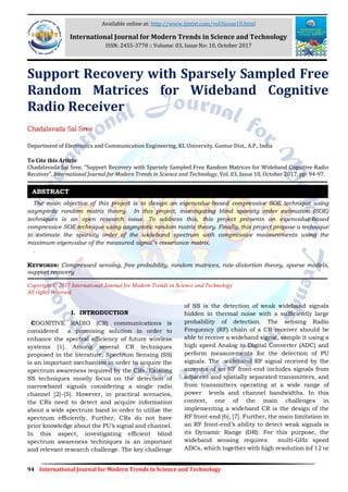 94 International Journal for Modern Trends in Science and Technology
Support Recovery with Sparsely Sampled Free
Random Matrices for Wideband Cognitive
Radio Receiver
Chadalavada Sai Sree
Department of Electronics and Communication Engineering, KL University, Guntur Dist., A.P., India
To Cite this Article
Chadalavada Sai Sree, “Support Recovery with Sparsely Sampled Free Random Matrices for Wideband Cognitive Radio
Receiver”, International Journal for Modern Trends in Science and Technology, Vol. 03, Issue 10, October 2017, pp: 94-97.
The main objective of this project is to design an eigenvalue-based compressive SOE technique using
asymptotic random matrix theory. In this project, investigating blind sparsity order estimation (SOE)
techniques is an open research issue. To address this, this project presents an eigenvalue-based
compressive SOE technique using asymptotic random matrix theory. Finally, this project propose a technique
to estimate the sparsity order of the wideband spectrum with compressive measurements using the
maximum eigenvalue of the measured signal’s covariance matrix.
.
KEYWORDS: Compressed sensing, free probability, random matrices, rate-distortion theory, sparse models,
support recovery
Copyright © 2017 International Journal for Modern Trends in Science and Technology
All rights reserved.
I. INTRODUCTION
COGNITIVE RADIO (CR) communications is
considered a promising solution in order to
enhance the spectral efficiency of future wireless
systems [1]. Among several CR techniques
proposed in the literature, Spectrum Sensing (SS)
is an important mechanism in order to acquire the
spectrum awareness required by the CRs. Existing
SS techniques mostly focus on the detection of
narrowband signals considering a single radio
channel [2]–[5]. However, in practical scenarios,
the CRs need to detect and acquire information
about a wide spectrum band in order to utilize the
spectrum efficiently. Further, CRs do not have
prior knowledge about the PU’s signal and channel.
In this aspect, investigating efficient blind
spectrum awareness techniques is an important
and relevant research challenge. The key challenge
of SS is the detection of weak wideband signals
hidden in thermal noise with a sufficiently large
probability of detection. The sensing Radio
Frequency (RF) chain of a CR receiver should be
able to receive a wideband signal, sample it using a
high speed Analog to Digital Converter (ADC) and
perform measurements for the detection of PU
signals. The wideband RF signal received by the
antenna of an RF front-end includes signals from
adjacent and spatially separated transmitters, and
from transmitters operating at a wide range of
power levels and channel bandwidths. In this
context, one of the main challenges in
implementing a wideband CR is the design of the
RF front-end [6], [7]. Further, the main limitation in
an RF front-end’s ability to detect weak signals is
its Dynamic Range (DR). For this purpose, the
wideband sensing requires multi-GHz speed
ADCs, which together with high resolution (of 12 or
ABSTRACT
Available online at: http://www.ijmtst.com/vol3issue10.html
International Journal for Modern Trends in Science and Technology
ISSN: 2455-3778 :: Volume: 03, Issue No: 10, October 2017
 