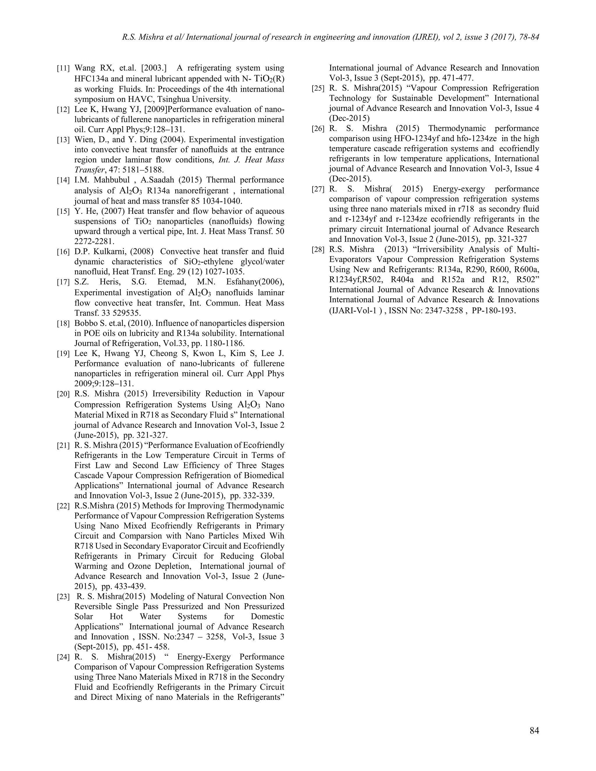 R.S. Mishra et al/ International journal of research in engineering and innovation (IJREI), vol 2, issue 3 (2017), 78-84
84
[11] Wang RX, et.al. [2003.] A refrigerating system using
HFC134a and mineral lubricant appended with N- TiO2(R)
as working Fluids. In: Proceedings of the 4th international
symposium on HAVC, Tsinghua University.
[12] Lee K, Hwang YJ, [2009]Performance evaluation of nano-
lubricants of fullerene nanoparticles in refrigeration mineral
oil. Curr Appl Phys;9:128–131.
[13] Wien, D., and Y. Ding (2004). Experimental investigation
into convective heat transfer of nanoﬂuids at the entrance
region under laminar ﬂow conditions, Int. J. Heat Mass
Transfer, 47: 5181–5188.
[14] I.M. Mahbubul , A.Saadah (2015) Thermal performance
analysis of Al2O3 R134a nanorefrigerant , international
journal of heat and mass transfer 85 1034-1040.
[15] Y. He, (2007) Heat transfer and flow behavior of aqueous
suspensions of TiO2 nanoparticles (nanofluids) flowing
upward through a vertical pipe, Int. J. Heat Mass Transf. 50
2272-2281.
[16] D.P. Kulkarni, (2008) Convective heat transfer and fluid
dynamic characteristics of SiO2-ethylene glycol/water
nanofluid, Heat Transf. Eng. 29 (12) 1027-1035.
[17] S.Z. Heris, S.G. Etemad, M.N. Esfahany(2006),
Experimental investigation of Al2O3 nanofluids laminar
flow convective heat transfer, Int. Commun. Heat Mass
Transf. 33 529535.
[18] Bobbo S. et.al, (2010). Influence of nanoparticles dispersion
in POE oils on lubricity and R134a solubility. International
Journal of Refrigeration, Vol.33, pp. 1180-1186.
[19] Lee K, Hwang YJ, Cheong S, Kwon L, Kim S, Lee J.
Performance evaluation of nano-lubricants of fullerene
nanoparticles in refrigeration mineral oil. Curr Appl Phys
2009;9:128–131.
[20] R.S. Mishra (2015) Irreversibility Reduction in Vapour
Compression Refrigeration Systems Using Al2O3 Nano
Material Mixed in R718 as Secondary Fluid s” International
journal of Advance Research and Innovation Vol-3, Issue 2
(June-2015), pp. 321-327.
[21] R. S. Mishra (2015) “Performance Evaluation of Ecofriendly
Refrigerants in the Low Temperature Circuit in Terms of
First Law and Second Law Efficiency of Three Stages
Cascade Vapour Compression Refrigeration of Biomedical
Applications” International journal of Advance Research
and Innovation Vol-3, Issue 2 (June-2015), pp. 332-339.
[22] R.S.Mishra (2015) Methods for Improving Thermodynamic
Performance of Vapour Compression Refrigeration Systems
Using Nano Mixed Ecofriendly Refrigerants in Primary
Circuit and Comparsion with Nano Particles Mixed Wih
R718 Used in Secondary Evaporator Circuit and Ecofriendly
Refrigerants in Primary Circuit for Reducing Global
Warming and Ozone Depletion, International journal of
Advance Research and Innovation Vol-3, Issue 2 (June-
2015), pp. 433-439.
[23] R. S. Mishra(2015) Modeling of Natural Convection Non
Reversible Single Pass Pressurized and Non Pressurized
Solar Hot Water Systems for Domestic
Applications” International journal of Advance Research
and Innovation , ISSN. No:2347 – 3258, Vol-3, Issue 3
(Sept-2015), pp. 451- 458.
[24] R. S. Mishra(2015) “ Energy-Exergy Performance
Comparison of Vapour Compression Refrigeration Systems
using Three Nano Materials Mixed in R718 in the Secondry
Fluid and Ecofriendly Refrigerants in the Primary Circuit
and Direct Mixing of nano Materials in the Refrigerants”
International journal of Advance Research and Innovation
Vol-3, Issue 3 (Sept-2015), pp. 471-477.
[25] R. S. Mishra(2015) “Vapour Compression Refrigeration
Technology for Sustainable Development” International
journal of Advance Research and Innovation Vol-3, Issue 4
(Dec-2015)
[26] R. S. Mishra (2015) Thermodynamic performance
comparison using HFO-1234yf and hfo-1234ze in the high
temperature cascade refrigeration systems and ecofriendly
refrigerants in low temperature applications, International
journal of Advance Research and Innovation Vol-3, Issue 4
(Dec-2015).
[27] R. S. Mishra( 2015) Energy-exergy performance
comparison of vapour compression refrigeration systems
using three nano materials mixed in r718 as secondry fluid
and r-1234yf and r-1234ze ecofriendly refrigerants in the
primary circuit International journal of Advance Research
and Innovation Vol-3, Issue 2 (June-2015), pp. 321-327
[28] R.S. Mishra (2013) “Irriversibility Analysis of Multi-
Evaporators Vapour Compression Refrigeration Systems
Using New and Refrigerants: R134a, R290, R600, R600a,
R1234yf,R502, R404a and R152a and R12, R502”
International Journal of Advance Research & Innovations
International Journal of Advance Research & Innovations
(IJARI-Vol-1 ) , ISSN No: 2347-3258 , PP-180-193.
 