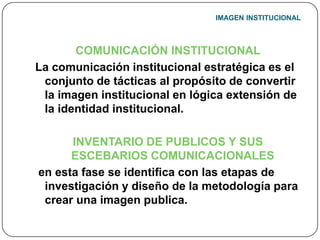 IMAGEN INSTITUCIONALCOMUNICACIÓN INSTITUCIONALLa comunicación institucional estratégica es el conjunto de tácticas al propósito de convertir  la imagen institucional en lógica extensión de la identidad institucional.INVENTARIO DE PUBLICOS Y SUS ESCEBARIOS COMUNICACIONALESen esta fase se identifica con las etapas de investigación y diseño de la metodología para crear una imagen publica.