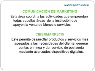 IMAGEN INSTITUCIONALCOMUNICACIÓN DE MARKETINGEsta área coordina las actividades que emprendan todas aquellas áreas  de la institución que apoyen la venta de bienes o servicios.CIBERMARKETINEste permite desarrollar productos y servicios mas apegados a las necesidades del cliente, generar ventas en línea y dar servicio de postventa mediante avanzados dispositivos digitales.