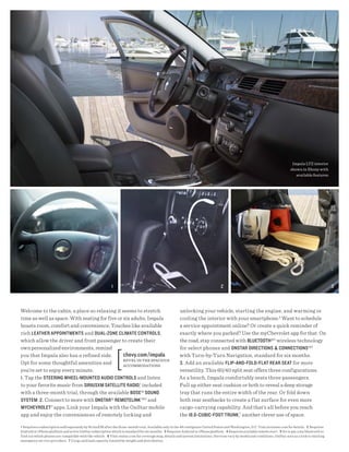 Impala LTZ interior
                                                                                                                                                                              shown in Ebony with
                                                                                                                                                                                 available features.




                                                          1                                                                      2                                                                     3



Welcome to the cabin, a place so relaxing it seems to stretch                                         unlocking your vehicle, starting the engine, and warming or
time as well as space. With seating for five or six adults, Impala                                    cooling the interior with your smartphone.4 Want to schedule
boasts room, comfort and convenience. Touches like available                                          a service appointment online? Or create a quick reminder of
rich LeAther APPoIntMents and duAL-zone cLIMAte controLs,                                             exactly where you parked? Use the myChevrolet app for that. On
which allow the driver and front passenger to create their                                            the road, stay connected with bLuetooth®5 wireless technology
own personalized environments, remind                                                                 for select phones and onstAr dIrectIons & connectIons®6
you that Impala also has a refined side.        chevy.com /impala                                     with Turn-by-Turn Navigation, standard for six months.
                                                rEvEL In ThE spacIous
Opt for some thoughtful amenities and           accommodaTIons
                                                                                                      3. Add an available fLIP-And-foLd-fLAt reAr seAt for more
you’re set to enjoy every minute.                                                                     versatility. This 60/40 split seat offers three configurations.
1. Tap the steerIng wheeL-Mounted AudIo controLs and listen                                           As a bench, Impala comfortably seats three passengers.
to your favorite music from sIrIusxM sAteLLIte rAdIo,1 included                                       Pull up either seat cushion or both to reveal a deep storage
with a three-month trial, through the available bose ® sound                                          tray that runs the entire width of the rear. Or fold down
systeM . 2. Connect to more with onstAr® reMoteLInk ™2 and                                            both rear seatbacks to create a f lat surface for even more
MycheVroLet 3 apps. Link your Impala with the OnStar mobile                                           cargo-carrying capability. And that’s all before you reach
app and enjoy the conveniences of remotely locking and                                                the 18.6-cubIc-foot trunk ,7 another clever use of space.

1 Requires a subscription sold separately by SiriusXM after the three-month trial. Available only in the 48 contiguous United States and Washington, D.C. Visit siriusxm.com for details. 2 Requires
Android or iPhone platform and active OnStar subscription which is standard for six months. 3 Requires Android or iPhone platform. 4 Requires available remote start. 5 Go to gm.com/bluetooth to
find out which phones are compatible with the vehicle. 6 Visit onstar.com for coverage map, details and system limitations. Services vary by model and conditions. OnStar acts as a link to existing
emergency service providers. 7 Cargo and load capacity limited by weight and distribution.
 
