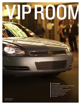Lt At A gLAnce
                       air conditioning with dual-zone climate controls
                       Front bucket seats with driver side
                       six-way power adjuster
                       driver Information center with outside
                       temperature display and compass
                       Flip-and-fold-f lat rear seat
                       remote vehicle starter system
                       17-inch aluminum wheels
                       rear spoiler

Impala LT shown in
silver Ice metallic.
 