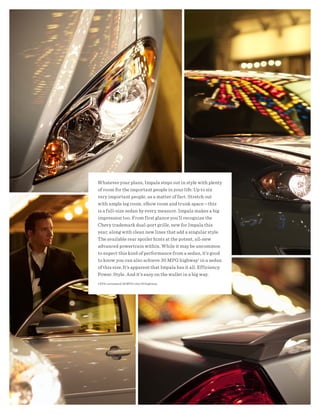 Whatever your plans, Impala steps out in style with plenty
of room for the important people in your life. Up to six
very important people, as a matter of fact. Stretch out
with ample leg room, elbow room and trunk space —this
is a full-size sedan by every measure. Impala makes a big
impression too. From first glance you’ll recognize the
Chevy trademark dual-port grille, new for Impala this
year, along with clean new lines that add a singular style.
The available rear spoiler hints at the potent, all-new
advanced powertrain within. While it may be uncommon
to expect this kind of performance from a sedan, it’s good
to know you can also achieve 30 MPG highway1 in a sedan
of this size. It’s apparent that Impala has it all. Efficiency.
Power. Style. And it’s easy on the wallet in a big way.
1 EPA-estimated 18 MPG city/30 highway.
 