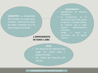 1.IMPEDIMENTO
DE EDAD C.1083
CONCEPTO. La inhabilidad
del hombre y la mujer para
contraer matrimonio antes
de haber cumplido 16 y 14
años respectivamente.
FUNDAMENTO:
• Impedimento de Derecho
Eclesiástico .
• Se fundamento en la
capacidad natural del sujeto
en generar un grado mínimo
de madurez que la edad
puberal ordinariamente
comporta .
• Obliga a todos los
bautizados de la Iglesia
Católica,
CESA:
• Por dispensa de Ordinario del
Lugar por causa justa y
proporcionada.
• Por medio del trascurso del
tiempo.
Elaborado por P. Joselito Cando
 