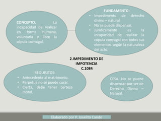 2.IMPEDIMENTO DE
IMPOTENCIA
C.1084
CONCEPTO. La
incapacidad de realizar
en forma humana,
voluntaria y libre la
cópula conyugal.
FUNDAMENTO:
• Impedimento de derecho
divino – natural
• No se puede dispensar.
• Jurídicamente es la
incapacidad de realizar la
cópula conyugal con todos sus
elementos según la naturaleza
del acto.
CESA. No se puede
dispensar por ser de
Derecho Divino –
Natural.
REQUISITOS:
• Antecedente al matrimonio.
• Perpetua no se puede curar.
• Cierta, debe tener certeza
moral.
Elaborado por P. Joselito Cando
 