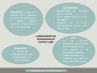 4.IMPEDIMENTO DE
DESIGUALDAD DE
CULTOS C.1086
CONCEPTO. Es aquel que
subsiste tras 2 personas
de quien una pertenece a
la Iglesia Católica
mediante el bautismo y
otra no es bautizada.
FUNDAMENTO:
• Impedimento de derecho
divino – natural.
• Es un peligro para la fe los
conyugues.
• Educación de la prole,
importancia de educar a los
hijos en la fe.
CESA:
• Es de Derecho
Eclesiástico que se funda
en el Derecho Divino.
• Cesa cuando el no
bautizado se bautiza.
• Puede dispensar el o
• Ordinario del Lugar por
justa y razonable causa.
REQUISITOS:
• Uno de los
conyugues tiene que
ser bautizado en la
Iglesia Católica.
Elaborado por P. Joselito Cando
 