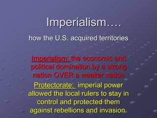 Imperialism…. 
how the U.S. acquired territories 
Imperialism: the economic and 
political domination by a strong 
nation OVER a weaker nation 
Protectorate: imperial power 
allowed the local rulers to stay in 
control and protected them 
against rebellions and invasion. 
 
