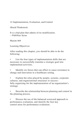 12 Implementation, Evaluation, and Control
iStock/Thinkstock
It is a bad plan that admits of no modification.
—Publilius Syrus
Maxim 469
Learning Objectives
After reading this chapter, you should be able to do the
following:
• List the four types of implementation skills that are
necessary to successfully translate a strategic goal into
implemented activities.
• Identify six forces that can affect or cause resistance to
change and innovation in a healthcare setting.
• Explain the roles played by people, systems, corporate
cultures, and organizational structures in success-
fully organizing for the implementation of an organization’s
strategy.
• Describe the relationship between planning and control in
the planning process.
• Discuss the use of the balanced scorecard approach to
performance evaluation, and identify the four key
control areas for performance evaluation.
 