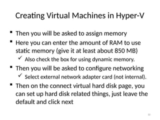 10
Creating Virtual Machines in Hyper-V
 Then you will be asked to assign memory
 Here you can enter the amount of RAM to use
static memory (give it at least about 850 MB)
 Also check the box for using dynamic memory.
 Then you will be asked to configure networking
 Select external network adapter card (not internal).
 Then on the connect virtual hard disk page, you
can set up hard disk related things, just leave the
default and click next
 