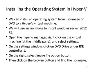 12
Installing the Operating System in Hyper-V
 We can install an operating system from .iso image or
DVD to a Hyper-V virtual machine.
 We will use an iso image to install windows server 2012
R2.
 Open the hyper-v manager, right click on the virtual
machine (at the middle pane), and select settings.
 On the settings window, click on DVD Drive under IDE
controller 1.
 On the right, select image file option button.
 Then click on the browse button and find the iso image.
 