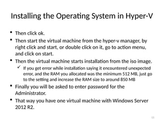 13
Installing the Operating System in Hyper-V
 Then click ok.
 Then start the virtual machine from the hyper-v manager, by
right click and start, or double click on it, go to action menu,
and click on start.
 Then the virtual machine starts installation from the iso image.
 If you get error while installation saying it encountered unexpected
error, and the RAM you allocated was the minimum 512 MB, just go
to the setting and increase the RAM size to around 850 MB
 Finally you will be asked to enter password for the
Administrator.
 That way you have one virtual machine with Windows Server
2012 R2.
 
