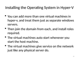14
Installing the Operating System in Hyper-V
 You can add more than one virtual machines in
hyper-v, and treat them just as separate windows
servers.
 Then join the domain from each, and install roles
required.
 The virtual machines auto start whenever you
start the host machine.
 The virtual machines give service on the network
just like any physical server do.
 