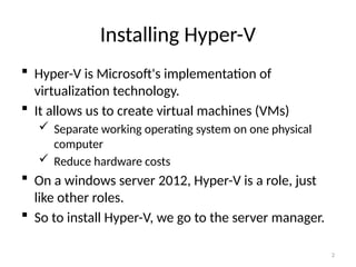 2
Installing Hyper-V
 Hyper-V is Microsoft's implementation of
virtualization technology.
 It allows us to create virtual machines (VMs)
 Separate working operating system on one physical
computer
 Reduce hardware costs
 On a windows server 2012, Hyper-V is a role, just
like other roles.
 So to install Hyper-V, we go to the server manager.
 