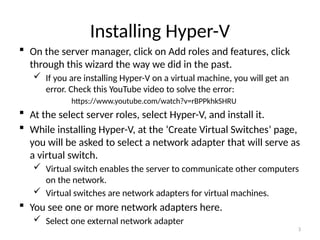 3
Installing Hyper-V
 On the server manager, click on Add roles and features, click
through this wizard the way we did in the past.
 If you are installing Hyper-V on a virtual machine, you will get an
error. Check this YouTube video to solve the error:
https://www.youtube.com/watch?v=rBPPkhkSHRU
 At the select server roles, select Hyper-V, and install it.
 While installing Hyper-V, at the ‘Create Virtual Switches’ page,
you will be asked to select a network adapter that will serve as
a virtual switch.
 Virtual switch enables the server to communicate other computers
on the network.
 Virtual switches are network adapters for virtual machines.
 You see one or more network adapters here.
 Select one external network adapter
 