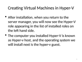 5
Creating Virtual Machines in Hyper-V
 After installation, when you return to the
server manager, you will now see the Hyper-V
role appearing in the list of installed roles on
the left hand side.
 The computer you installed Hyper-V is known
as Hyper-v host, and the operating system we
will install next is the hyper-v guest.
 