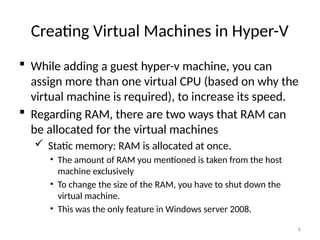 6
Creating Virtual Machines in Hyper-V
 While adding a guest hyper-v machine, you can
assign more than one virtual CPU (based on why the
virtual machine is required), to increase its speed.
 Regarding RAM, there are two ways that RAM can
be allocated for the virtual machines
 Static memory: RAM is allocated at once.
• The amount of RAM you mentioned is taken from the host
machine exclusively
• To change the size of the RAM, you have to shut down the
virtual machine.
• This was the only feature in Windows server 2008.
 