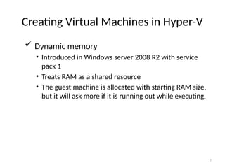 7
Creating Virtual Machines in Hyper-V
 Dynamic memory
• Introduced in Windows server 2008 R2 with service
pack 1
• Treats RAM as a shared resource
• The guest machine is allocated with starting RAM size,
but it will ask more if it is running out while executing.
 