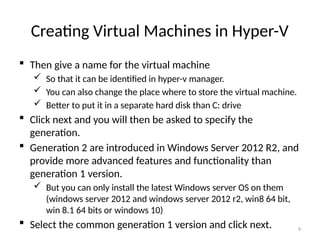 9
Creating Virtual Machines in Hyper-V
 Then give a name for the virtual machine
 So that it can be identified in hyper-v manager.
 You can also change the place where to store the virtual machine.
 Better to put it in a separate hard disk than C: drive
 Click next and you will then be asked to specify the
generation.
 Generation 2 are introduced in Windows Server 2012 R2, and
provide more advanced features and functionality than
generation 1 version.
 But you can only install the latest Windows server OS on them
(windows server 2012 and windows server 2012 r2, win8 64 bit,
win 8.1 64 bits or windows 10)
 Select the common generation 1 version and click next.
 