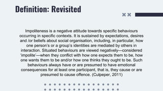 Definition: Revisited
Impoliteness is a negative attitude towards specific behaviours
occurring in specific contexts. It is sustained by expectations, desires
and /or beliefs about social organisation, including, in particular, how
one person’s or a group’s identities are mediated by others in
interaction. Situated behaviours are viewed negatively—considered
‘impolite’—when they conflict with how one expects them to be, how
one wants them to be and/or how one thinks they ought to be. Such
behaviours always have or are presumed to have emotional
consequences for at least one participant, that is, they cause or are
presumed to cause offence. (Culpeper, 2011)
 