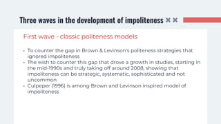 Three waves in the development of impoliteness
First wave - classic politeness models
• To counter the gap in Brown & Levinson's politeness strategies that
ignored impoliteness
• The wish to counter this gap that drove a growth in studies, starting in
the mid-1990s and truly taking off around 2008, showing that
impoliteness can be strategic, systematic, sophisticated and not
uncommon
• Culpeper (1996) is among Brown and Levinson inspired model of
impoliteness
 