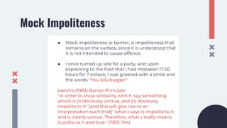 Mock Impoliteness
● Mock impoliteness or banter, is impoliteness that
remains on the surface, since it is understood that
it is not intended to cause offence.
● I once turned up late for a party, and upon
explaining to the host that I had mistaken 17.00
hours for 7 o'clock, I was greeted with a smile and
the words "You silly bugger"
Leech's (1983) Banter Principle:
"In order to show solidarity with h, say something
which is (i) obviously untrue, and (ii) obviously
impolite to h" [and this will give rise to an
interpretation such that] "what s says is impolite to h
and is clearly untrue. Therefore, what s really means
is polite to h and true." (1983: 144)
 