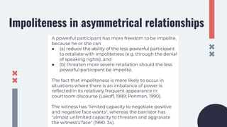 Impoliteness in asymmetrical relationships
A powerful participant has more freedom to be impolite,
because he or she can
● (a) reduce the ability of the less powerful participant
to retaliate with impoliteness (e.g. through the denial
of speaking rights), and
● (b) threaten more severe retaliation should the less
powerful participant be impolite.
The fact that impoliteness is more likely to occur in
situations where there is an imbalance of power is
reflected in its relatively frequent appearance in
courtroom discourse (Lakoff, 1989; Penman, 1990).
The witness has "limited capacity to negotiate positive
and negative face wants", whereas the barrister has
"almost unlimited capacity to threaten and aggravate
the witness's face" (1990: 34).
 