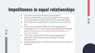 Impoliteness in equal relationships
● Complex and has tendency to escalate
● There is inherently no built-in system that allows
one participant to gain dominance over the other.
● An insult can easily lead to a counter-insult and so
on.
● Harris et al.'s study (1986) of verbal aggression
revealed that it :is commonly assumed that the best
way to save face in the light of verbal attack is to
counter-attack.
● The only way to terminate verbal aggression
between male friends was through outside
intervention.
● Verbal aggression sometimes escalates into physical
violence.
 