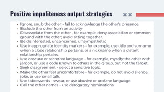 Positive impoliteness output strategies
• Ignore, snub the other - fail to acknowledge the other's presence.
• Exclude the other from an activity
• Disassociate from the other - for example, deny association or common
ground with the other; avoid sitting together.
• Be disinterested, unconcerned, unsympathetic
• Use inappropriate identity markers - for example, use title and surname
when a close relationship pertains, or a nickname when a distant
relationship pertains.
• Use obscure or secretive language - for example, mystify the other with
jargon, or use a code known to others in the group, but not the target.
• Seek disagreement - select a sensitive topic.
• Make the other feel uncomfortable - for example, do not avoid silence,
joke, or use small talk.
• Use taboowords - swear, or use abusive or profane language.
• Call the other names - use derogatory nominations.
 