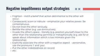 Negative impoliteness output strategies
• Frighten - instill a belief that action detrimental to the other will
occur.
• Condescend, scorn or ridicule - emphasize your relative power. Be
contemptuous.
• Do not treat the other seriously.
• Belittle the other (e.g. use diminutives).
• Invade the other's space - literally (e.g. position yourself closer to the
other than the relationship permits) or metaphorically (e.g. ask for or
speak about information which is too intimate given the
relationship).
• Explicitly associate the other with a negative aspect - personalize,
use the pronouns 'I' and 'you'.
• Put the other indebtedness on record
• etc'.
 