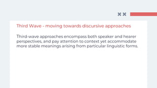Third Wave - moving towards discursive approaches
Third-wave approaches encompass both speaker and hearer
perspectives, and pay attention to context yet accommodate
more stable meanings arising from particular linguistic forms.
 