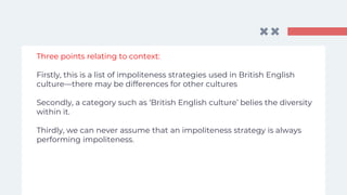 Three points relating to context:
Firstly, this is a list of impoliteness strategies used in British English
culture—there may be differences for other cultures
Secondly, a category such as ‘British English culture’ belies the diversity
within it.
Thirdly, we can never assume that an impoliteness strategy is always
performing impoliteness.
 