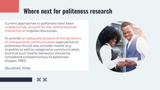Where next for politeness research
Current approaches to politeness have been
unable to fully account for the confrontational
interaction in impolite discourses.
To provide an adequate account of the dynamics
of interpersonal communication approaches to
politeness should also consider hostile (e.g.
impolite) as well as cooperative communication,
and that such hostile behaviour should be
considered complementary to politeness
(Kasper, 1990)
(Bousfield, 2006)
 