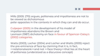 Mills (2005: 270) argues, politeness and impoliteness are not to
be viewed as dichotomous
polar opposites in the contexts in which they can and do occur.
Culpeper (2005) in the development of his model of
impoliteness abandons the Brown and
Levinson (1987) dichotomy on face in favour of Spencer-Oatey's
(2002) categories.
Watts (2003), Locher (2004) and Locher and Watts (2005) reject
the pre-eminence of face by claiming that it is, in fact,
<<relationalwork>>and not <<face theory>>that lies at the heart
of politeness (understood as a discursive concept)
 