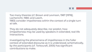 Too many theories (cf. Brown and Levinson, 1987 [1978];
Lachenicht, 1980; and Leech,
1983) consider impoliteness within the context of a single turn
at talk.
They do not adequately describe, nor predict, how
(im)politeness may be used by speakers in extended, real-life
interactions.
Investigating the phenomena of impoliteness in the fuller
context of extended discourse as it is understood, schematically,
by the participants (cf. Terkourafi, 2005) has significant
contributions to make.
 
