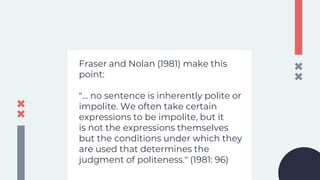 Fraser and Nolan (1981) make this
point:
"... no sentence is inherently polite or
impolite. We often take certain
expressions to be impolite, but it
is not the expressions themselves
but the conditions under which they
are used that determines the
judgment of politeness." (1981: 96)
 