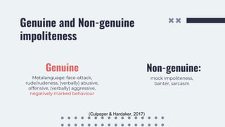 Genuine and Non-genuine
impoliteness
Genuine
Metalanguage: face-attack,
rude/rudeness, (verbally) abusive,
offensive, (verbally) aggressive,
negatively marked behaviour
Non-genuine:
mock impoliteness,
banter, sarcasm
(Culpeper & Hardaker, 2017)
 