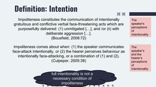 Definition: Intention
Impoliteness constitutes the communication of intentionally
gratuitous and conflictive verbal face-threatening acts which are
purposefully delivered: (1) unmitigated […], and /or (ii) with
deliberate aggression […].
(Bousfield, 2008:72)
Impoliteness comes about when: (1) the speaker communicates
face-attack intentionally, or (2) the hearer perceives behaviour as
intentionally face-attacking, or a combination of (1) and (2).
(Culpeper, 2005:38)
The
speaker's
perceptions
of
intentionality
The
speaker’s
and the
hearer’s
perceptions
of
intentionality
full intentionality is not a
necessary condition of
impoliteness
 