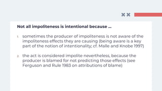 Not all impoliteness is intentional because …
1. sometimes the producer of impoliteness is not aware of the
impoliteness effects they are causing (being aware is a key
part of the notion of intentionality; cf. Malle and Knobe 1997)
2. the act is considered impolite nevertheless, because the
producer is blamed for not predicting those effects (see
Ferguson and Rule 1983 on attributions of blame)
 