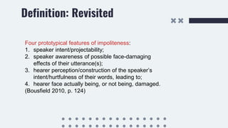 Definition: Revisited
Four prototypical features of impoliteness:
1. speaker intent/projectability;
2. speaker awareness of possible face-damaging
effects of their utterance(s);
3. hearer perception/construction of the speaker’s
intent/hurtfulness of their words, leading to;
4. hearer face actually being, or not being, damaged.
(Bousfield 2010, p. 124)
 