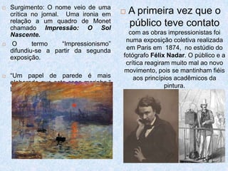  Surgimento: O nome veio de uma
crítica no jornal. Uma ironia em
relação a um quadro de Monet
chamado Impressão: O Sol
Nascente.
 O termo “Impressionismo”
difundiu-se a partir da segunda
exposição.
 “Um papel de parede é mais
elaborado que esta cena marinha.“
L. Leroy
 A primeira vez que o
público teve contato
com as obras impressionistas foi
numa exposição coletiva realizada
em Paris em 1874, no estúdio do
fotógrafo Félix Nadar. O público e a
crítica reagiram muito mal ao novo
movimento, pois se mantinham fiéis
aos princípios acadêmicos da
pintura.
 