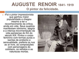AUGUSTE RENOIR 1841- 1919
O pintor da felicidade.
 -Foi o pintor impressionista
que ganhou maior
popularidade e chegou
mesmo a ter o
reconhecimento da crítica,
ainda em vida. Seus quadros
manifestam otimismo, alegria
e a intensa movimentação da
vida parisiense do fim do
século XIX. Pintou o corpo
feminino com formas puras e
isentas de erotismo e
sensualidade, preferia os nus
ao ar livre, as composições
com personagens do
cotidiano, os retratos e as
naturezas mortas.
 