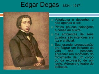 Edgar Degas 1834 - 1917
 Valorizava o desenho, e
não apenas a cor;
 Pintou poucas paisagens
e cenas ao a livre;
 Os ambientes de seus
quadros são interiores e a
luz é artificial.
 Sua grande preocupação
era flagrar um instante da
vida das pessoas,
aprender um momento do
movimento de um corpo
ou da expressão de um
rosto. Adorava o teatro de
bailados.
 