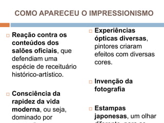 COMO APARECEU O IMPRESSIONISMO
 Reação contra os
conteúdos dos
salões oficiais, que
defendiam uma
espécie de receituário
histórico-artístico.
 Consciência da
rapidez da vida
moderna, ou seja,
dominado por
 Experiências
ópticas diversas,
pintores criaram
efeitos com diversas
cores.
 Invenção da
fotografia
 Estampas
japonesas, um olhar
 