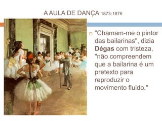 A AULA DE DANÇA 1873-1876
 "Chamam-me o pintor
das bailarinas", dizia
Dégas com tristeza,
"não compreendem
que a bailarina é um
pretexto para
reproduzir o
movimento fluido."
 