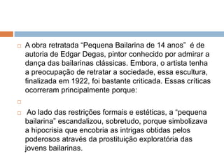  A obra retratada “Pequena Bailarina de 14 anos” é de
autoria de Edgar Degas, pintor conhecido por admirar a
dança das bailarinas clássicas. Embora, o artista tenha
a preocupação de retratar a sociedade, essa escultura,
finalizada em 1922, foi bastante criticada. Essas críticas
ocorreram principalmente porque:

 Ao lado das restrições formais e estéticas, a “pequena
bailarina” escandalizou, sobretudo, porque simbolizava
a hipocrisia que encobria as intrigas obtidas pelos
poderosos através da prostituição exploratória das
jovens bailarinas.
 