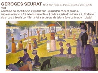 GEROGES SEURAT 1859-1891 Tarde de Domingo na Ilha Grande Jatte
1884.
A técnica do pontilhismo utilizada por Seurat deu origem ao neo-
impressionismo e foi extensivamente utilizada na arte do século XX. Pode-se
dizer que a teoria pontilhista foi precursora da televisão e da imagem digital.
 
